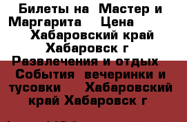 Билеты на “Мастер и Маргарита“ › Цена ­ 4 000 - Хабаровский край, Хабаровск г. Развлечения и отдых » События, вечеринки и тусовки   . Хабаровский край,Хабаровск г.
